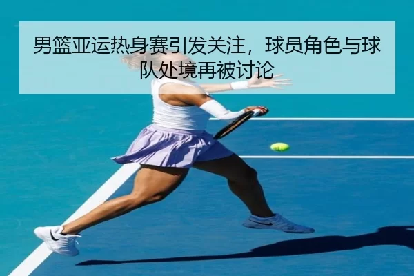 男篮亚运热身赛引发关注，球员角色与球队处境再被讨论 | xingkong